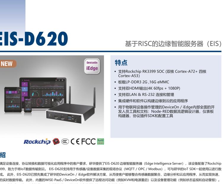 研華EIS-D620 研華EIS-D620，邊緣計算系統網關，基于Rockchip RK3399處理器，板載2GB內存，16GB eMMC 存儲，低功耗邊緣智能設備，具備豐富擴展接口 2 x LAN，1 x COM，1 x USB，2 x HDMI等，體積非常小巧，適用于邊緣設備控制及數據采集等應用場景。